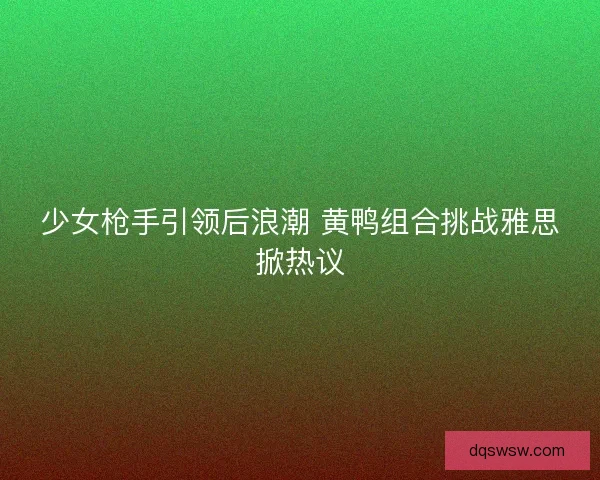 少女枪手引领后浪潮 黄鸭组合挑战雅思掀热议