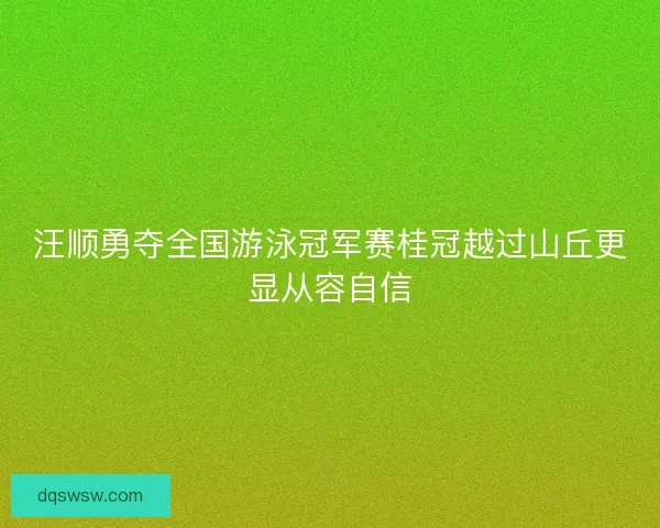 汪顺勇夺全国游泳冠军赛桂冠越过山丘更显从容自信