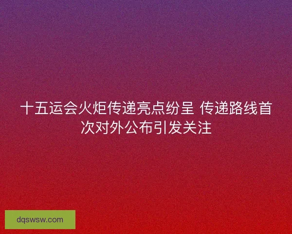 十五运会火炬传递亮点纷呈 传递路线首次对外公布引发关注