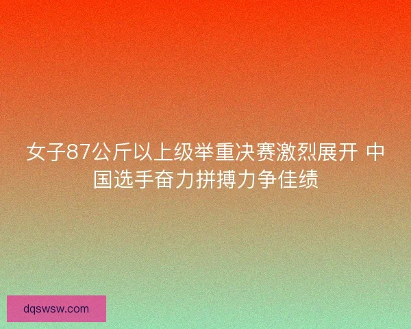 女子87公斤以上级举重决赛激烈展开 中国选手奋力拼搏力争佳绩