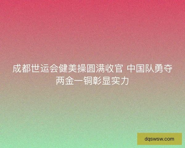 成都世运会健美操圆满收官 中国队勇夺两金一铜彰显实力