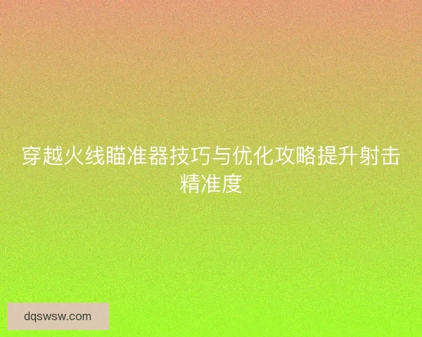 穿越火线瞄准器技巧与优化攻略提升射击精准度